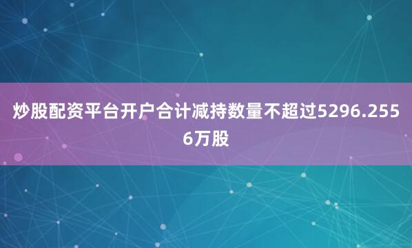 炒股配资平台开户合计减持数量不超过5296.2556万股