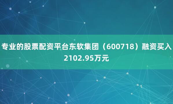 专业的股票配资平台东软集团（600718）融资买入2102.95万元