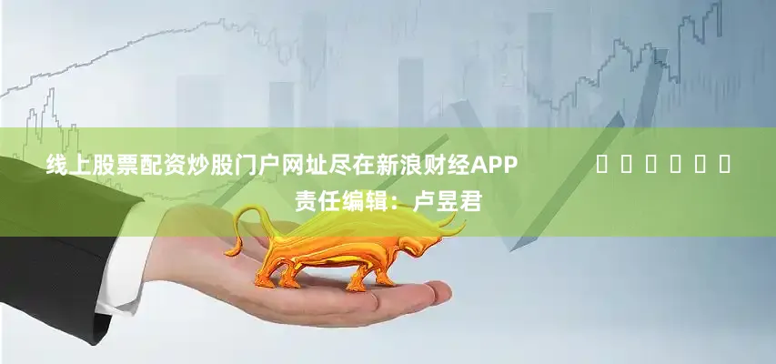 线上股票配资炒股门户网址尽在新浪财经APP            						责任编辑：卢昱君
