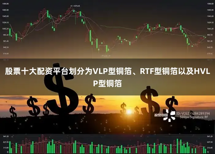 股票十大配资平台划分为VLP型铜箔、RTF型铜箔以及HVLP型铜箔