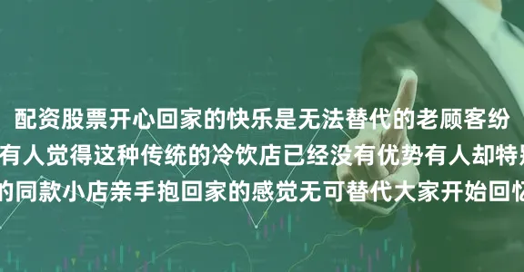 配资股票开心回家的快乐是无法替代的老顾客纷纷留言“真的很久了”有人觉得这种传统的冷饮店已经没有优势有人却特别爱去开始推荐身边的同款小店亲手抱回家的感觉无可替代大家开始回忆小时候你去过这种老式冷饮店吗？你家附近有吗？你最爱的冷饮是什么？欢迎留言