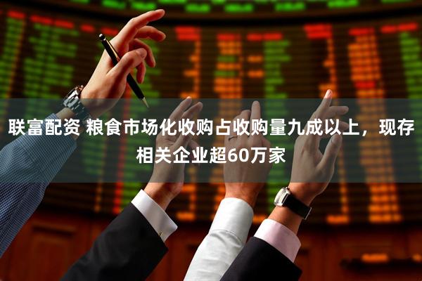 联富配资 粮食市场化收购占收购量九成以上，现存相关企业超60万家