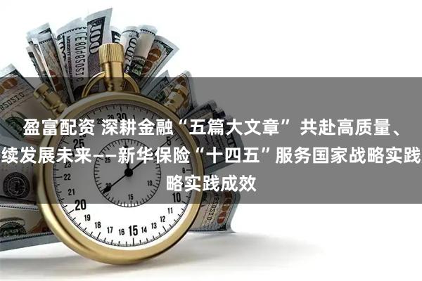 盈富配资 深耕金融“五篇大文章” 共赴高质量、可持续发展未来——新华保险“十四五”服务国家战略实践成效