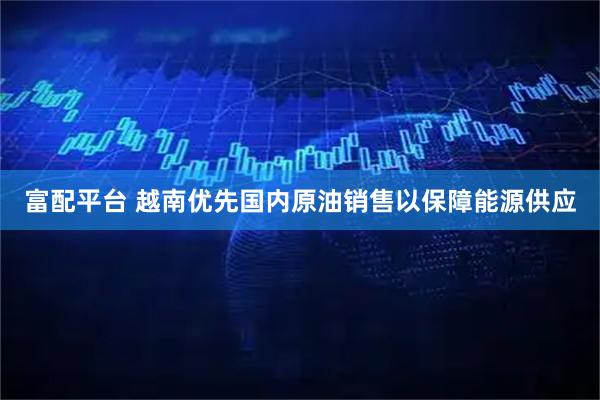 富配平台 越南优先国内原油销售以保障能源供应