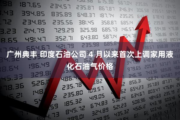 广州典丰 印度石油公司 4 月以来首次上调家用液化石油气价格