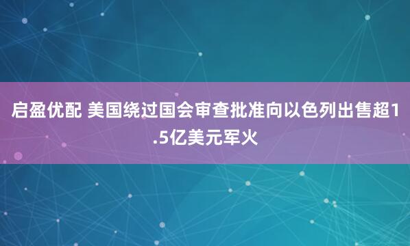 启盈优配 美国绕过国会审查批准向以色列出售超1.5亿美元军火