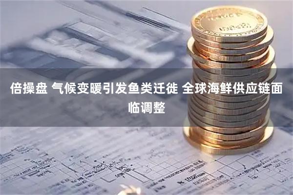 倍操盘 气候变暖引发鱼类迁徙 全球海鲜供应链面临调整
