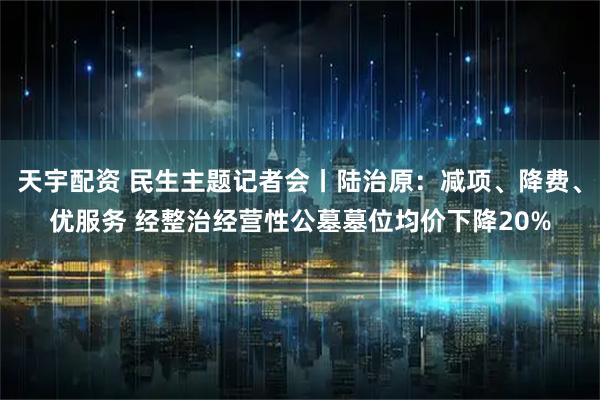 天宇配资 民生主题记者会丨陆治原：减项、降费、优服务 经整治经营性公墓墓位均价下降20%