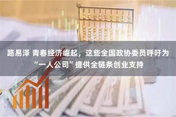 路易泽 青春经济崛起，这些全国政协委员呼吁为“一人公司”提供全链条创业支持