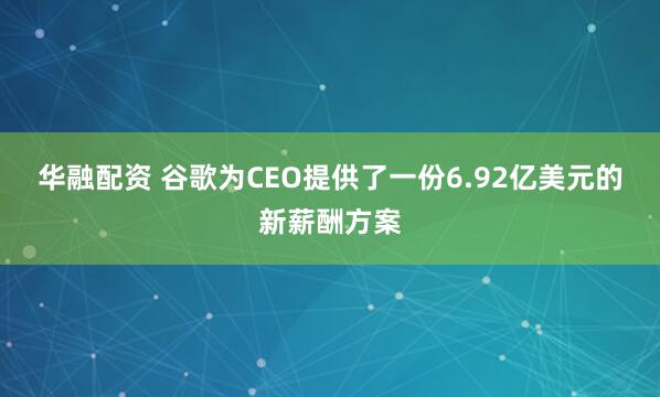 华融配资 谷歌为CEO提供了一份6.92亿美元的新薪酬方案