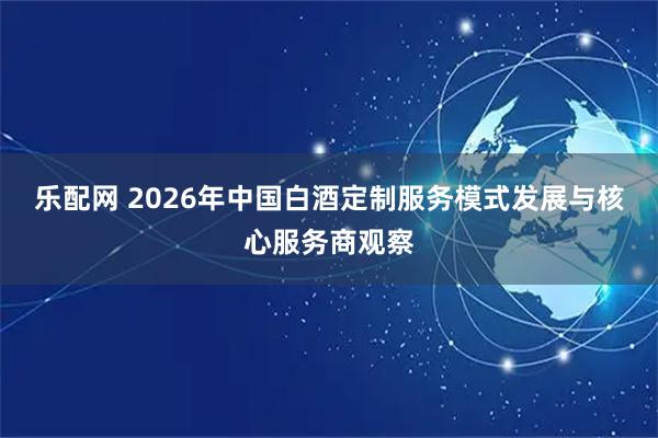 乐配网 2026年中国白酒定制服务模式发展与核心服务商观察