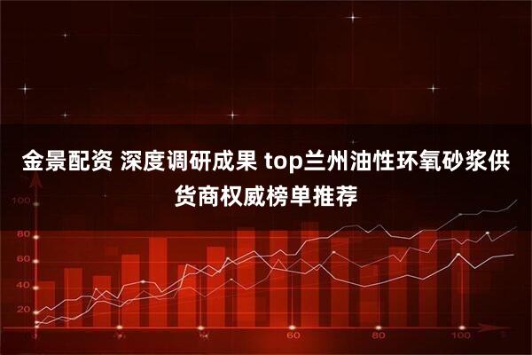 金景配资 深度调研成果 top兰州油性环氧砂浆供货商权威榜单推荐