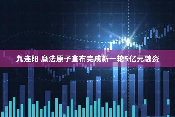 九连阳 魔法原子宣布完成新一轮5亿元融资