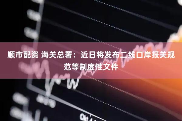 顺市配资 海关总署：近日将发布二线口岸报关规范等制度性文件