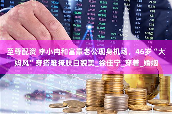 至尊配资 李小冉和富豪老公现身机场，46岁“大妈风”穿搭难掩肤白貌美_徐佳宁_穿着_婚姻