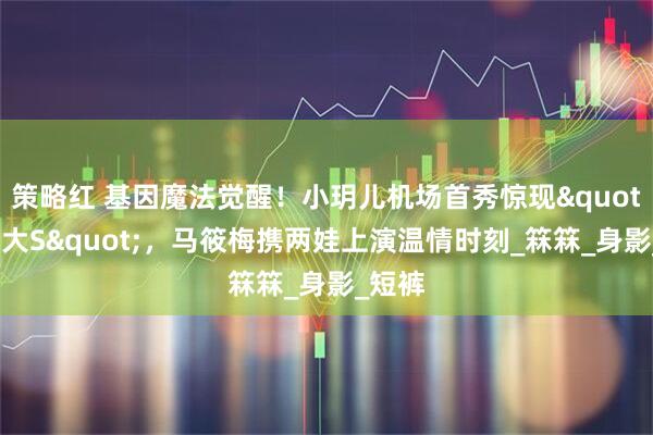 策略红 基因魔法觉醒！小玥儿机场首秀惊现"迷你大S"，马筱梅携两娃上演温情时刻_箖箖_身影_短裤