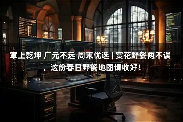 掌上乾坤 广元不远 周末优选 | 赏花野餐两不误 ，这份春日野餐地图请收好！