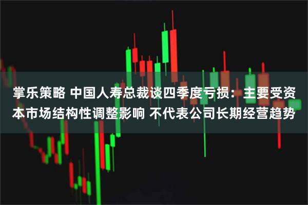 掌乐策略 中国人寿总裁谈四季度亏损：主要受资本市场结构性调整影响 不代表公司长期经营趋势