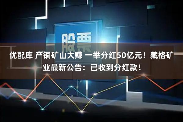优配库 产铜矿山大赚 一举分红50亿元！藏格矿业最新公告：已收到分红款！