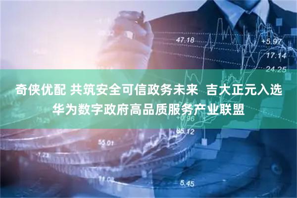 奇侠优配 共筑安全可信政务未来  吉大正元入选华为数字政府高品质服务产业联盟
