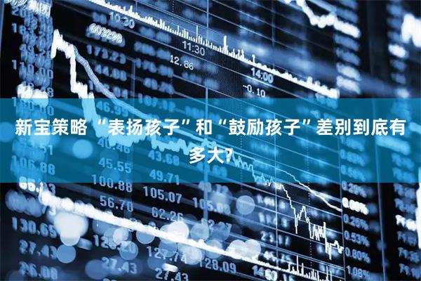 新宝策略 “表扬孩子”和“鼓励孩子”差别到底有多大?