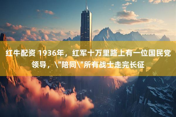 红牛配资 1936年，红军十万里路上有一位国民党领导，＂陪同＂所有战士走完长征