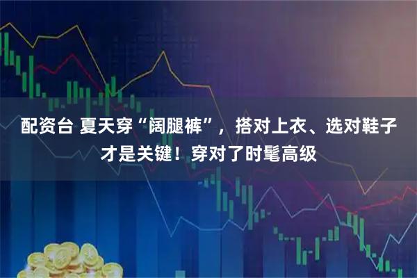 配资台 夏天穿“阔腿裤”，搭对上衣、选对鞋子才是关键！穿对了时髦高级