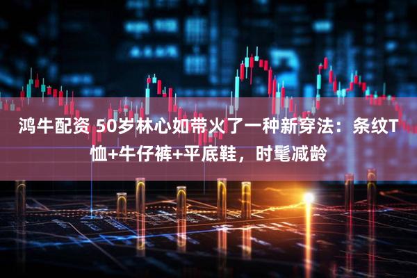 鸿牛配资 50岁林心如带火了一种新穿法：条纹T恤+牛仔裤+平底鞋，时髦减龄