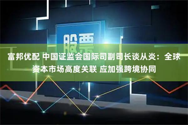 富邦优配 中国证监会国际司副司长谈从炎：全球资本市场高度关联 应加强跨境协同