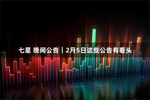 七星 晚间公告｜2月5日这些公告有看头
