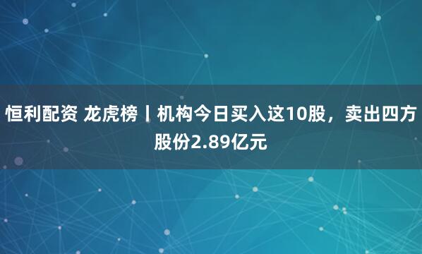 恒利配资 龙虎榜丨机构今日买入这10股，卖出四方股份2.89亿元