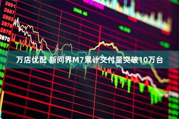 万店优配 新问界M7累计交付量突破10万台
