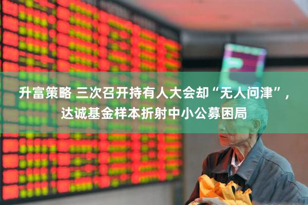 升富策略 三次召开持有人大会却“无人问津”，达诚基金样本折射中小公募困局
