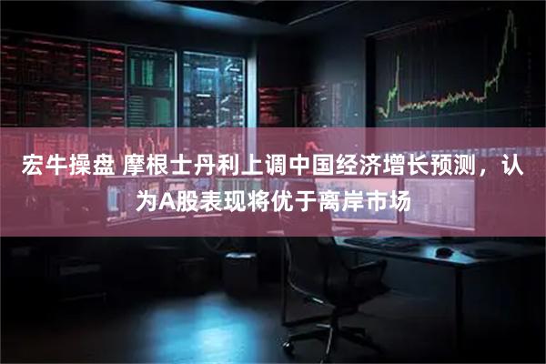 宏牛操盘 摩根士丹利上调中国经济增长预测，认为A股表现将优于离岸市场