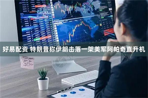 好易配资 特朗普称伊朗击落一架美军阿帕奇直升机