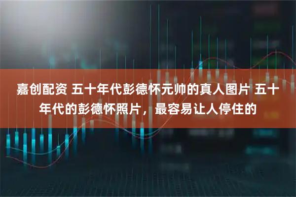 嘉创配资 五十年代彭德怀元帅的真人图片 五十年代的彭德怀照片，最容易让人停住的