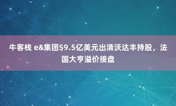 牛客栈 e&集团59.5亿美元出清沃达丰持股，法国大亨溢价接盘