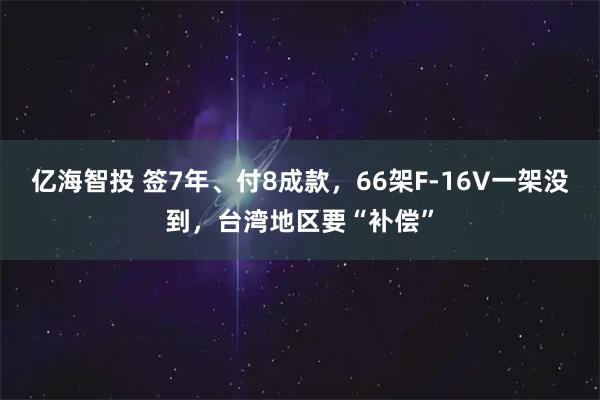 亿海智投 签7年、付8成款，66架F-16V一架没到，台湾地区要“补偿”