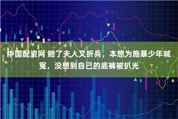 中国配资网 赔了夫人又折兵，本想为施暴少年喊冤，没想到自己的底裤被扒光