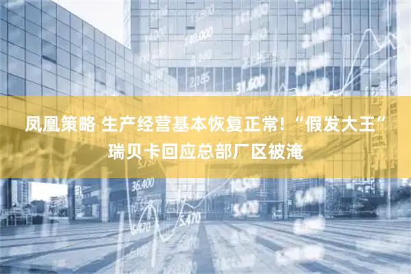 凤凰策略 生产经营基本恢复正常! “假发大王”瑞贝卡回应总部厂区被淹