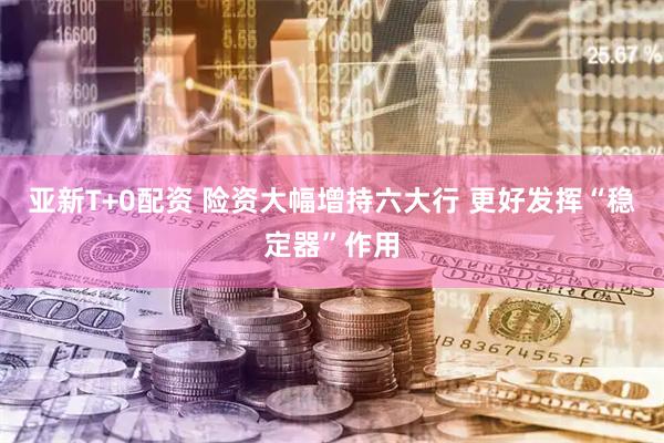 亚新T+0配资 险资大幅增持六大行 更好发挥“稳定器”作用