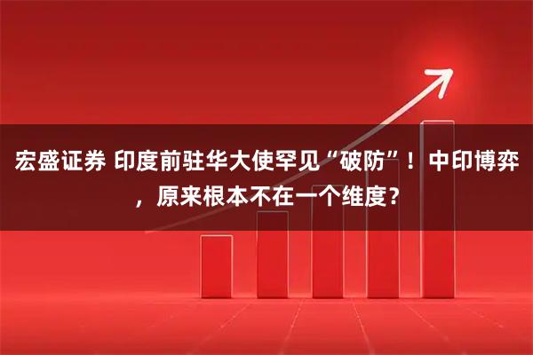 宏盛证券 印度前驻华大使罕见“破防”!中印博弈,原来根本不在一个维度?