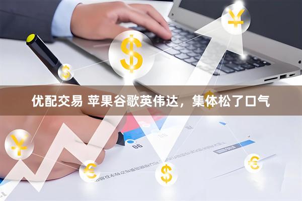 优配交易 苹果谷歌英伟达，集体松了口气